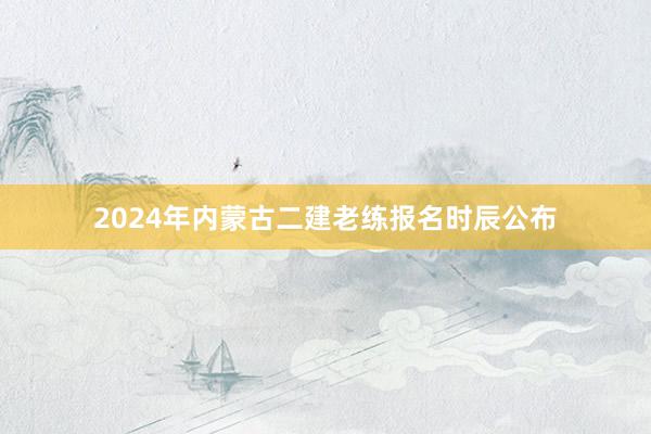 2024年内蒙古二建老练报名时辰公布