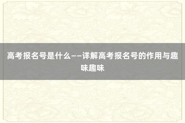 高考报名号是什么——详解高考报名号的作用与趣味趣味