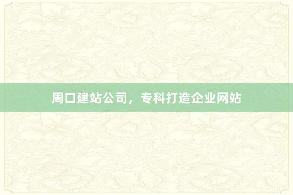 周口建站公司，专科打造企业网站