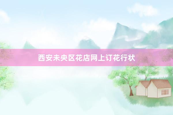 西安未央区花店网上订花行状